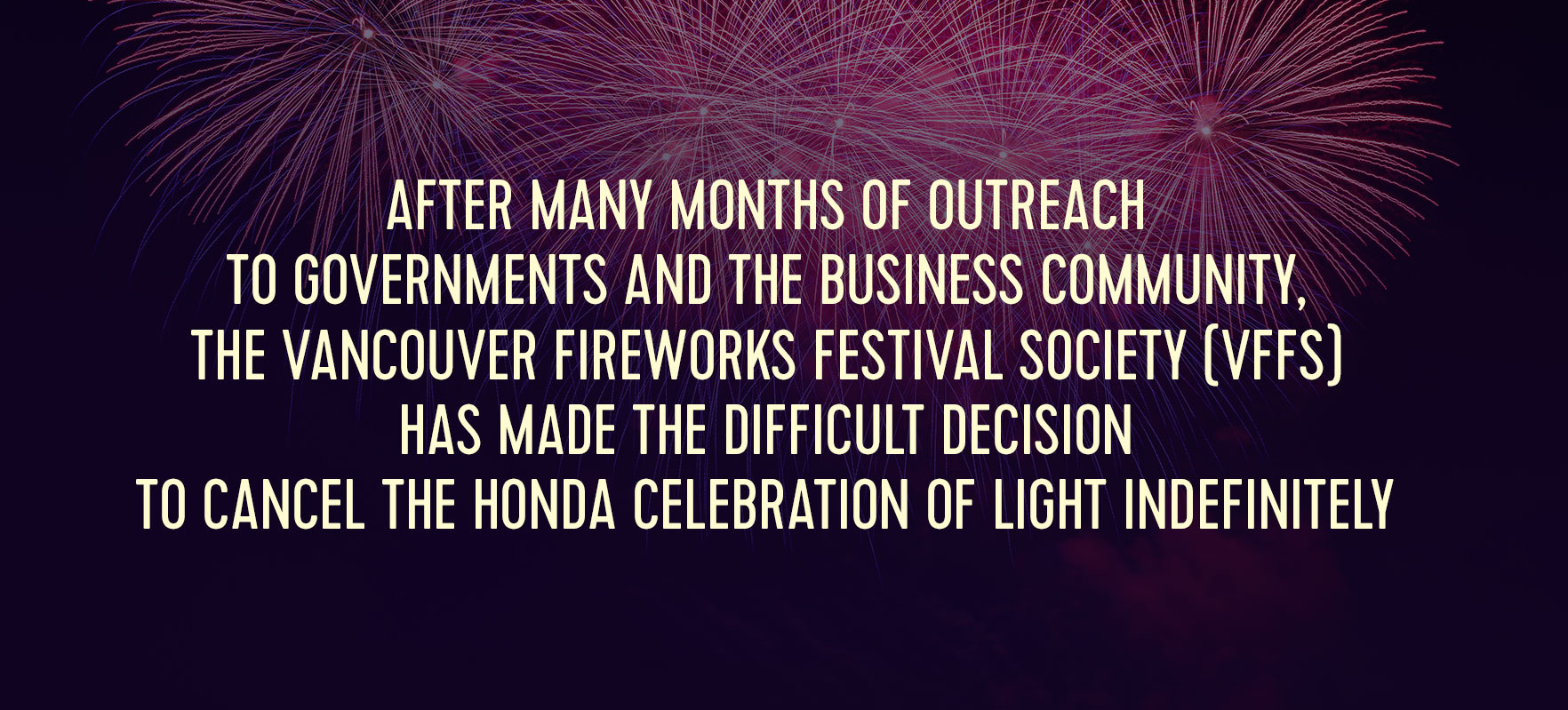 After many months of outreach to governments and the business community, the Vancouver Fireworks Festival Society (VFFS) has made the difficult decision to cancel the Honda Celebration of Light indefinitely.